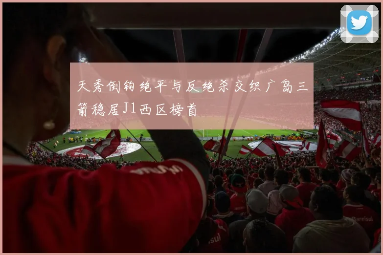 天秀倒钩绝平与反绝杀交织广岛三箭稳居J1西区榜首
