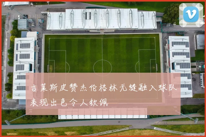吉莱斯皮赞杰伦格林无缝融入球队表现出色令人钦佩