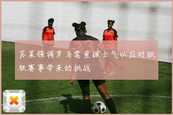 苏莱强调罗马需重振士气以应对欧联赛事带来的挑战