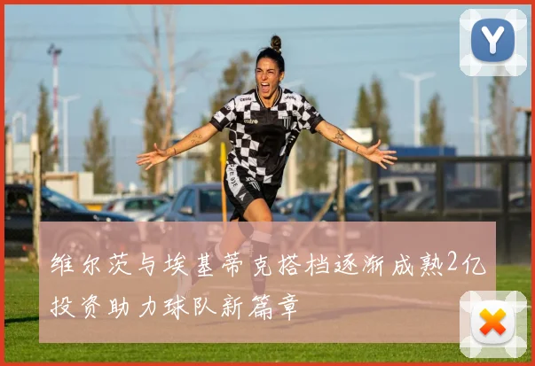 维尔茨与埃基蒂克搭档逐渐成熟2亿投资助力球队新篇章