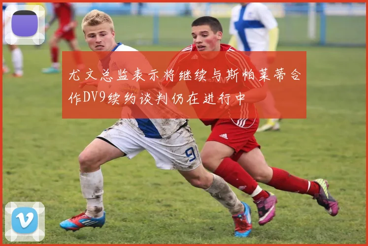 尤文总监表示将继续与斯帕莱蒂合作DV9续约谈判仍在进行中