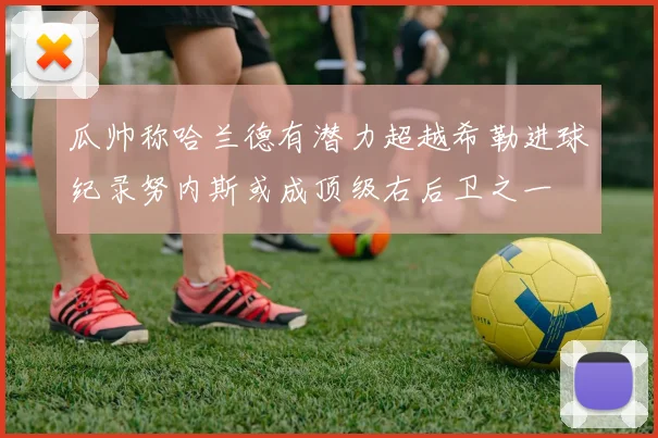 瓜帅称哈兰德有潜力超越希勒进球纪录努内斯或成顶级右后卫之一