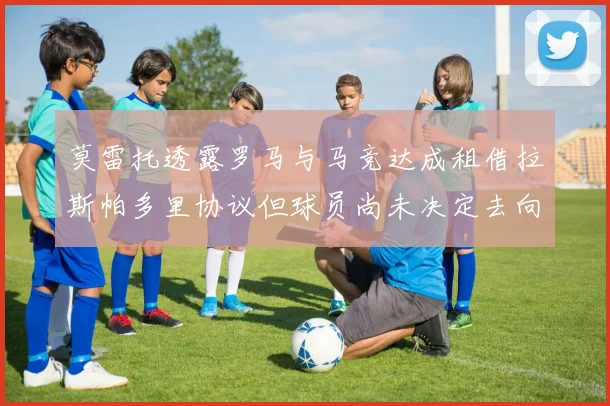 莫雷托透露罗马与马竞达成租借拉斯帕多里协议但球员尚未决定去向