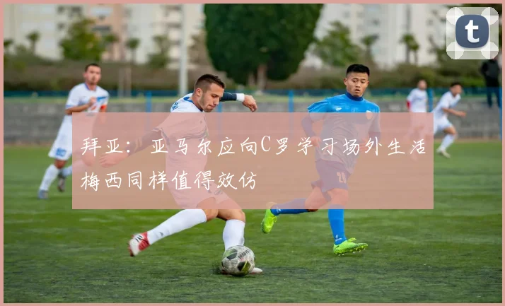 拜亚：亚马尔应向C罗学习场外生活梅西同样值得效仿