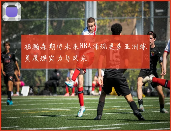 杨瀚森期待未来NBA涌现更多亚洲球员展现实力与风采