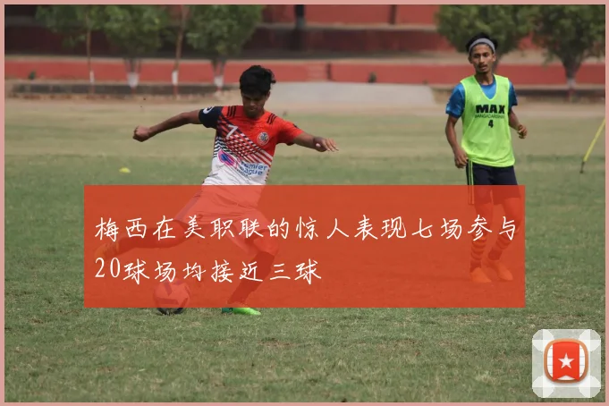 梅西在美职联的惊人表现七场参与20球场均接近三球