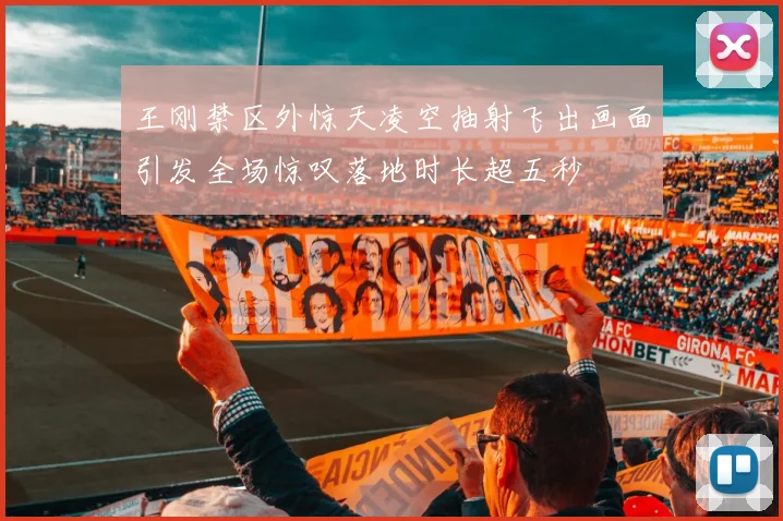 王刚禁区外惊天凌空抽射飞出画面引发全场惊叹落地时长超五秒
