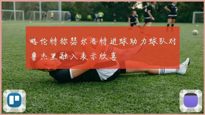 略伦特称瑟尔洛特进球助力球队对鲁杰里融入表示欣喜