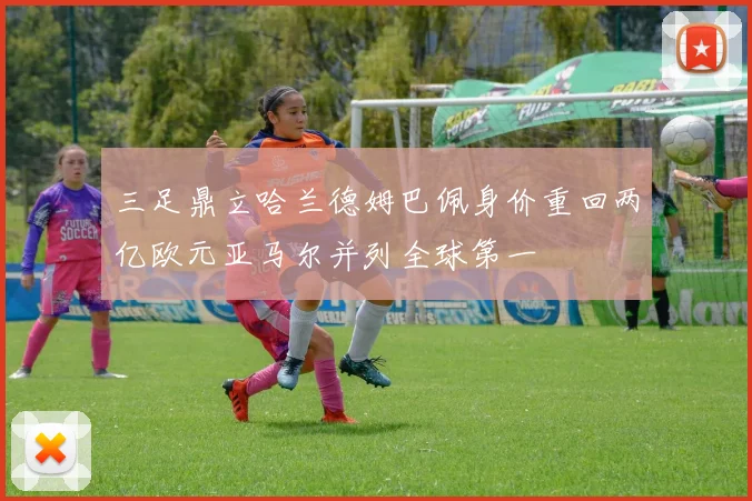 三足鼎立哈兰德姆巴佩身价重回两亿欧元亚马尔并列全球第一