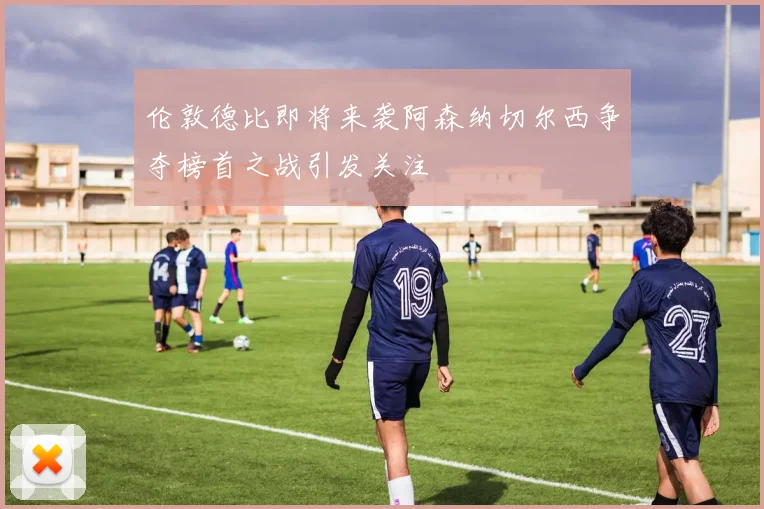 伦敦德比即将来袭阿森纳切尔西争夺榜首之战引发关注