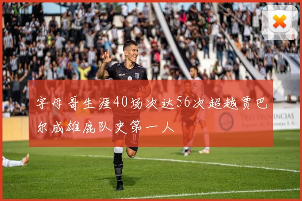 字母哥生涯40场次达56次超越贾巴尔成雄鹿队史第一人