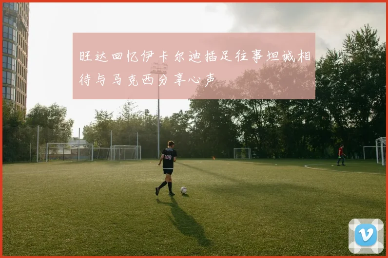 旺达回忆伊卡尔迪插足往事坦诚相待与马克西分享心声