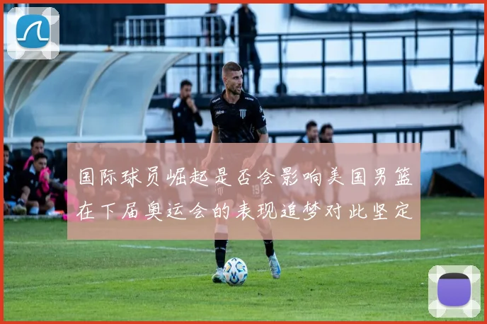 国际球员崛起是否会影响美国男篮在下届奥运会的表现追梦对此坚定回应