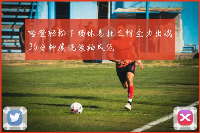 哈登轻松下场休息杜兰特全力出战36分钟展现领袖风范