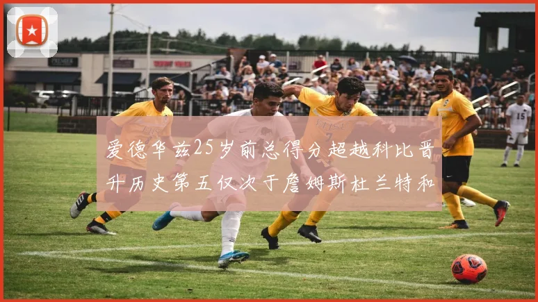 爱德华兹25岁前总得分超越科比晋升历史第五仅次于詹姆斯杜兰特和东契奇