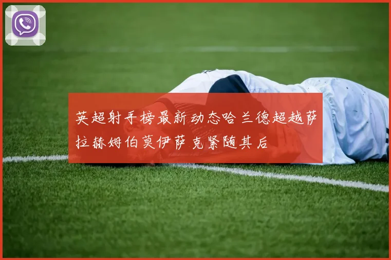 英超射手榜最新动态哈兰德超越萨拉赫姆伯莫伊萨克紧随其后