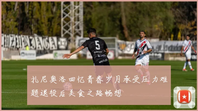 扎尼奥洛回忆青春岁月承受压力难题退役后美食之路畅想