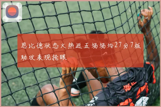 恩比德状态火热近五场场均27分7板助攻表现抢眼