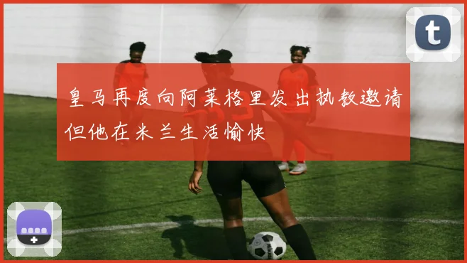 皇马再度向阿莱格里发出执教邀请但他在米兰生活愉快