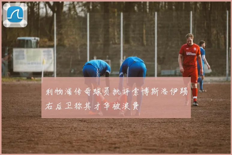 利物浦传奇球员批评索博斯洛伊踢右后卫称其才华被浪费