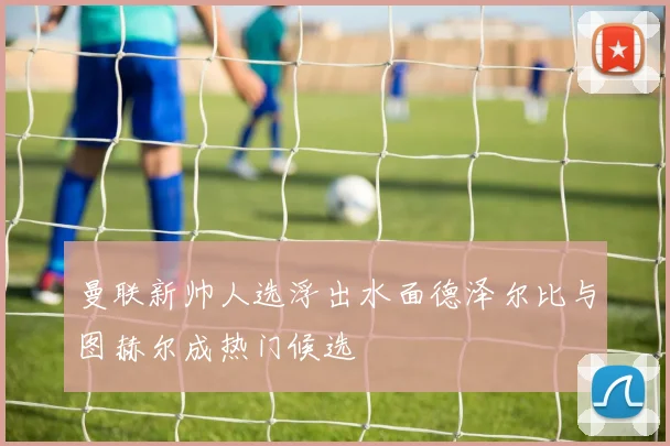 曼联新帅人选浮出水面德泽尔比与图赫尔成热门候选