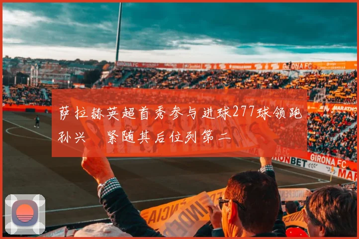 萨拉赫英超首秀参与进球277球领跑孙兴慜紧随其后位列第二