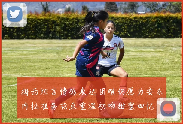 梅西坦言情感表达困难仍愿为安东内拉准备花朵重温初吻甜蜜回忆