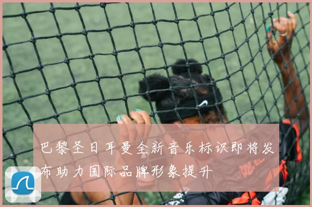 巴黎圣日耳曼全新音乐标识即将发布助力国际品牌形象提升