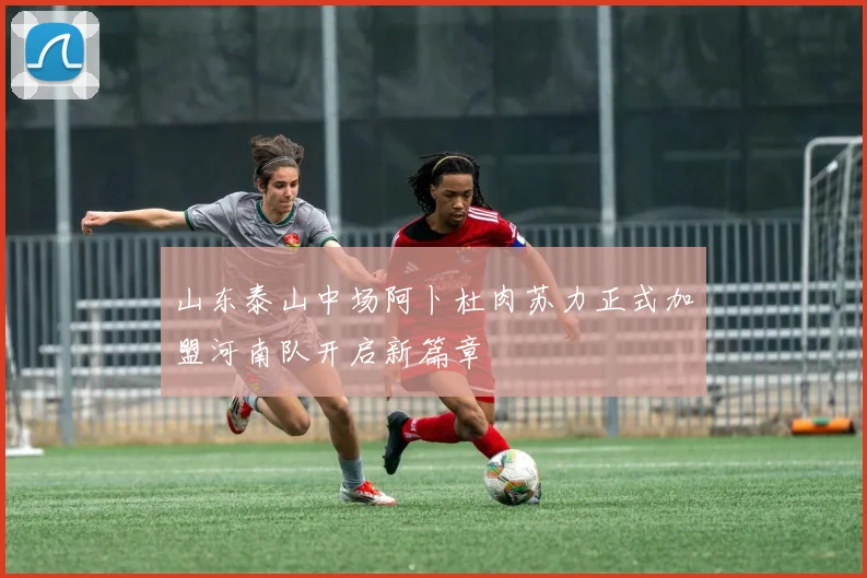 山东泰山中场阿卜杜肉苏力正式加盟河南队开启新篇章