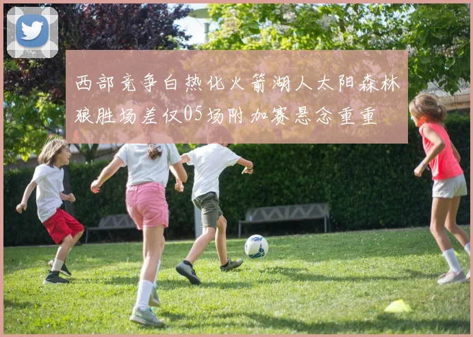 西部竞争白热化火箭湖人太阳森林狼胜场差仅05场附加赛悬念重重