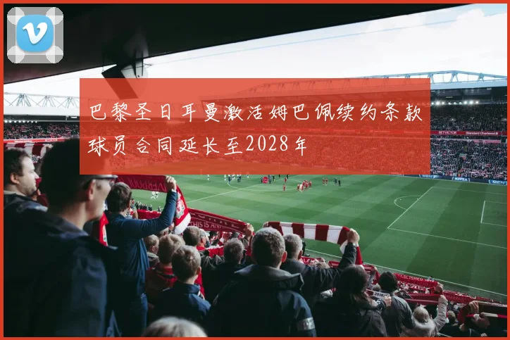 巴黎圣日耳曼激活姆巴佩续约条款球员合同延长至2028年