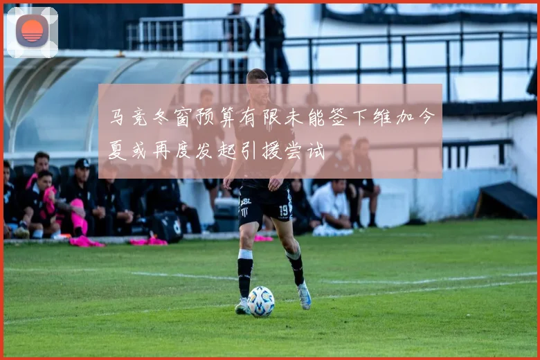 马竞冬窗预算有限未能签下维加今夏或再度发起引援尝试