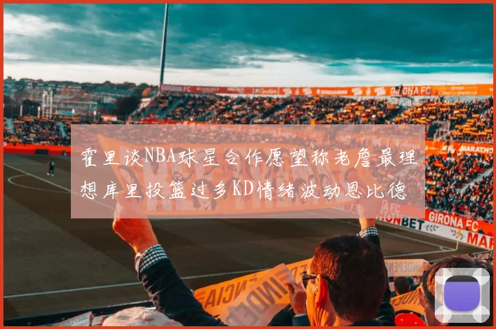 霍里谈NBA球星合作愿望称老詹最理想库里投篮过多KD情绪波动恩比德伤病困扰