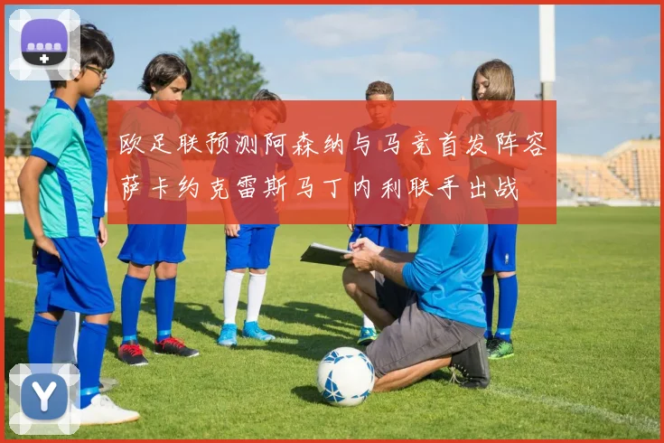 欧足联预测阿森纳与马竞首发阵容萨卡约克雷斯马丁内利联手出战
