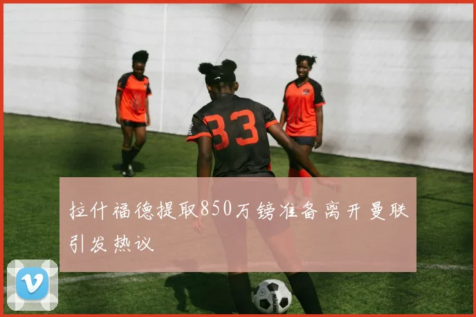 拉什福德提取850万镑准备离开曼联引发热议