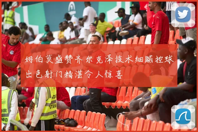 姆伯莫盛赞齐尔克泽技术细腻控球出色射门精湛令人惊喜