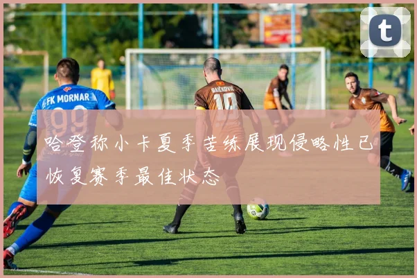 哈登称小卡夏季苦练展现侵略性已恢复赛季最佳状态