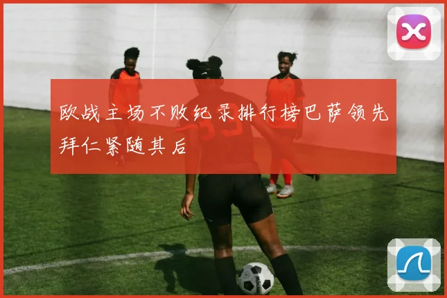 欧战主场不败纪录排行榜巴萨领先拜仁紧随其后