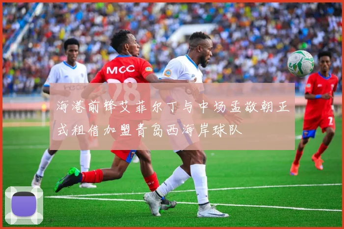 海港前锋艾菲尔丁与中场孟敬朝正式租借加盟青岛西海岸球队