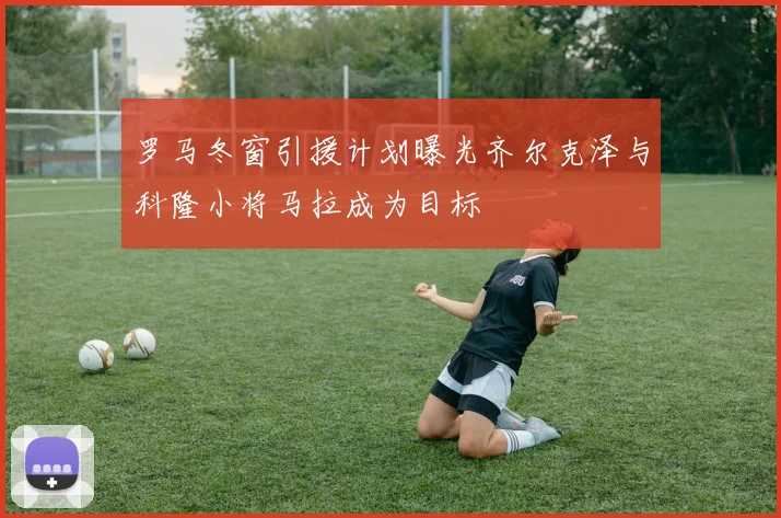 罗马冬窗引援计划曝光齐尔克泽与科隆小将马拉成为目标