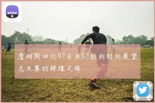 詹姆斯回忆07东决G5胜利时刻展望总决赛的辉煌之路