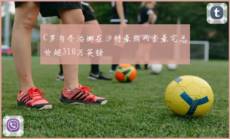 C罗与乔治娜在沙特豪购两套豪宅总价超310万英镑