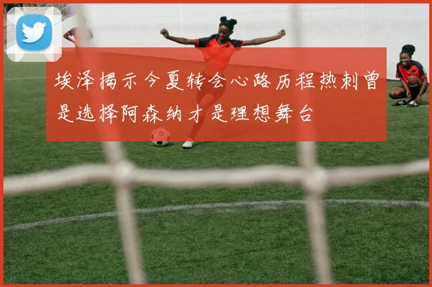 埃泽揭示今夏转会心路历程热刺曾是选择阿森纳才是理想舞台