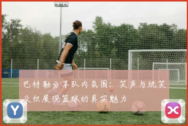 巴特勒分享队内氛围：笑声与玩笑交织展现篮球的真实魅力