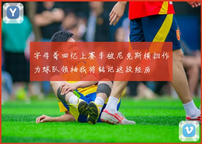 字母哥回忆上赛季被尼克斯横扫作为球队领袖我将铭记这段经历